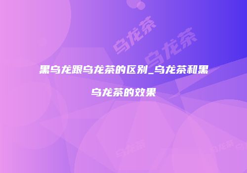 黑乌龙跟乌龙茶的区别_乌龙茶和黑乌龙茶的效果