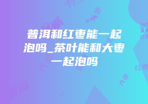 普洱和红枣能一起泡吗_茶叶能和大枣一起泡吗