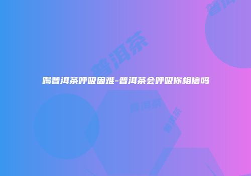 喝普洱茶呼吸困难-普洱茶会呼吸你相信吗