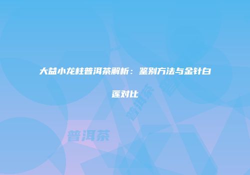 大益小龙柱普洱茶解析：鉴别方法与金针白莲对比