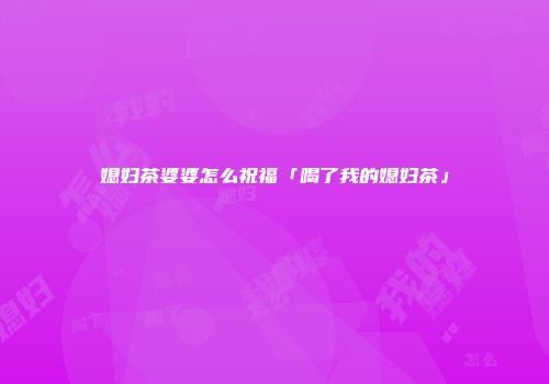 媳妇茶婆婆怎么祝福「喝了我的媳妇茶」