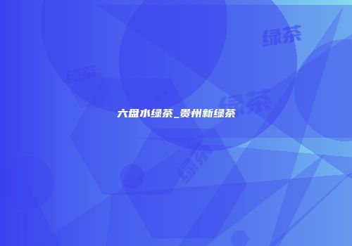 六盘水绿茶_贵州新绿茶