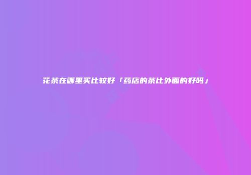 花茶在哪里买比较好「药店的茶比外面的好吗」
