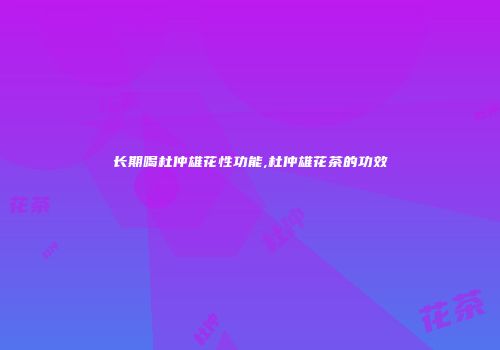长期喝杜仲雄花性功能,杜仲雄花茶的功效