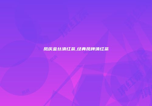 凤庆金丝滇红茶,经典凤牌滇红茶