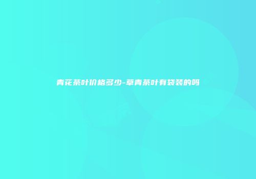 青花茶叶价格多少-草青茶叶有袋装的吗