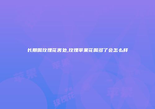 长期喝玫瑰花害处,玫瑰苹果花喝多了会怎么样