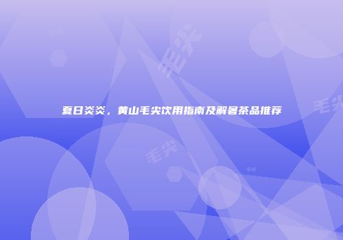夏日炎炎，黄山毛尖饮用指南及解暑茶品推荐