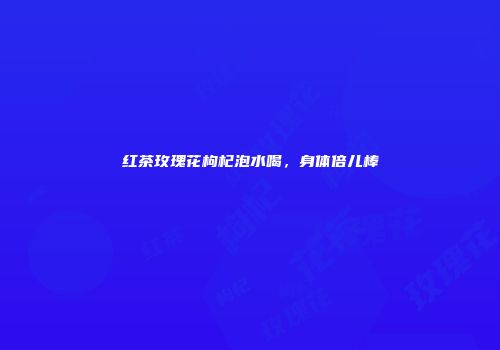 红茶玫瑰花枸杞泡水喝，身体倍儿棒