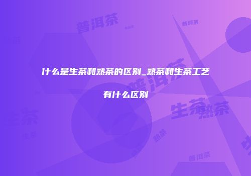 什么是生茶和熟茶的区别_熟茶和生茶工艺有什么区别