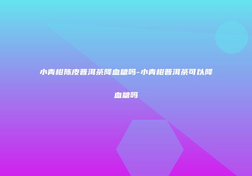 小青柑陈皮普洱茶降血糖吗-小青柑普洱茶可以降血糖吗
