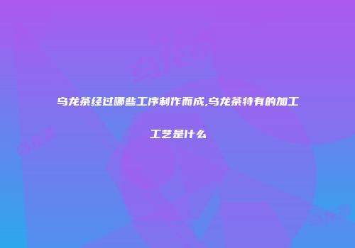 乌龙茶经过哪些工序制作而成,乌龙茶特有的加工工艺是什么