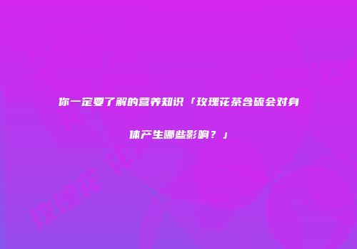 你一定要了解的营养知识「玫瑰花茶含硫会对身体产生哪些影响？」
