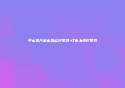 干山楂片泡水喝能减肥吗-红枣山楂减肥茶
