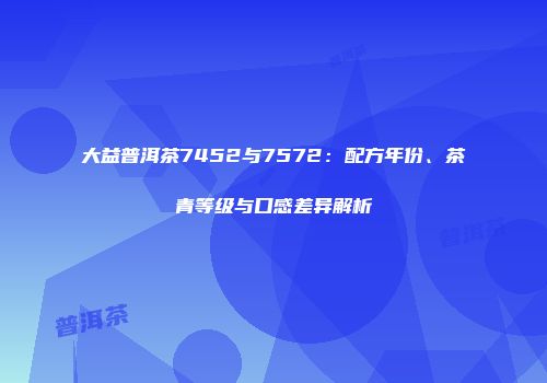 大益普洱茶7452与7572：配方年份、茶青等级与口感差异解析