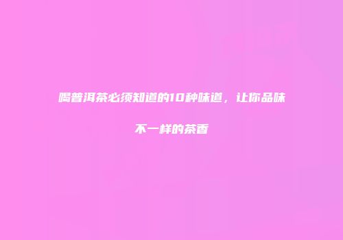 喝普洱茶必须知道的10种味道，让你品味不一样的茶香