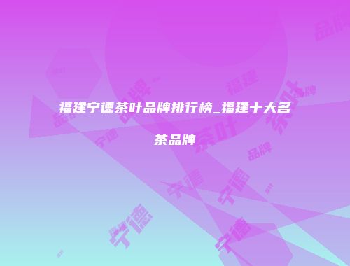 福建宁德茶叶品牌排行榜_福建十大名茶品牌