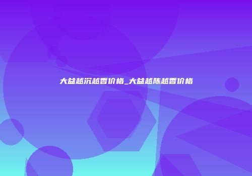 大益越沉越香价格_大益越陈越香价格