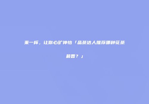 来一杯，让你心旷神怡「品茶达人推荐哪种花茶最香？」