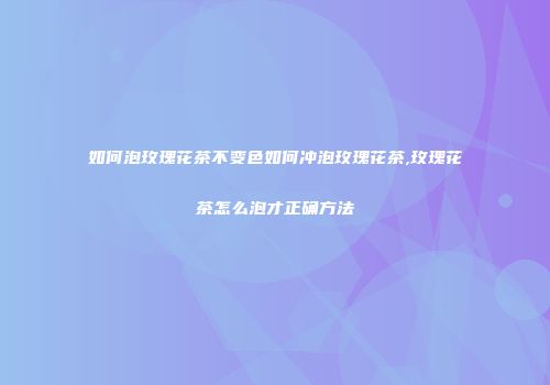 如何泡玫瑰花茶不变色如何冲泡玫瑰花茶,玫瑰花茶怎么泡才正确方法