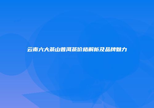 云南六大茶山普洱茶价格解析及品牌魅力
