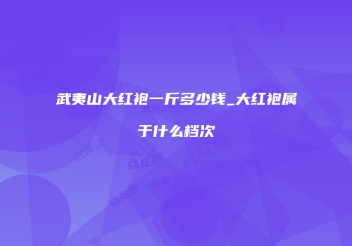 武夷山大红袍一斤多少钱_大红袍属于什么档次