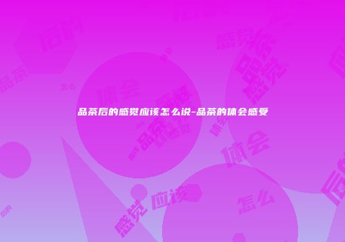 品茶后的感觉应该怎么说-品茶的体会感受