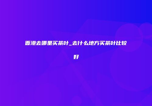 香港去哪里买茶叶_去什么地方买茶叶比较好