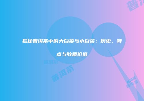 揭秘普洱茶中的大白菜与小白菜：历史、特点与收藏价值