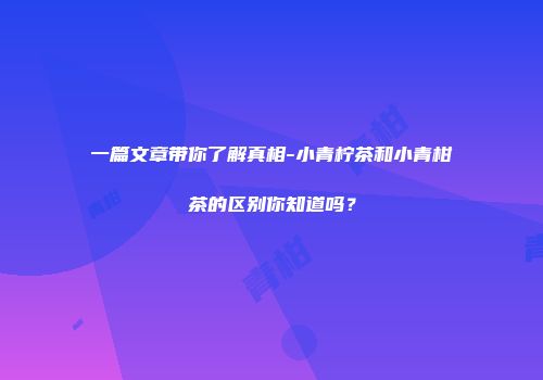 一篇文章带你了解真相-小青柠茶和小青柑茶的区别你知道吗？