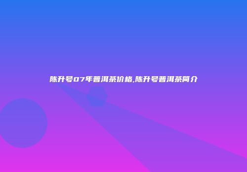 陈升号07年普洱茶价格,陈升号普洱茶简介