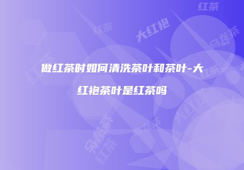做红茶时如何清洗茶叶和茶叶-大红袍茶叶是红茶吗