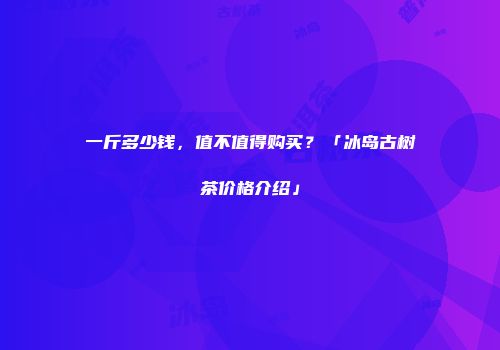 一斤多少钱，值不值得购买？「冰岛古树茶价格介绍」