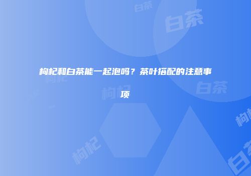 枸杞和白茶能一起泡吗？茶叶搭配的注意事项