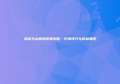 绿茶与山楂的健康搭配：饮用技巧与食材建议