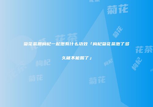菊花茶跟枸杞一起泡有什么功效「枸杞菊花茶泡了多久就不能喝了」