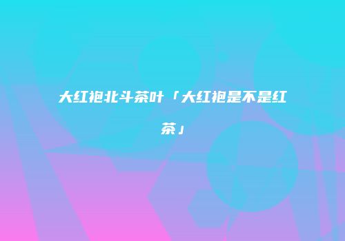 大红袍北斗茶叶「大红袍是不是红茶」