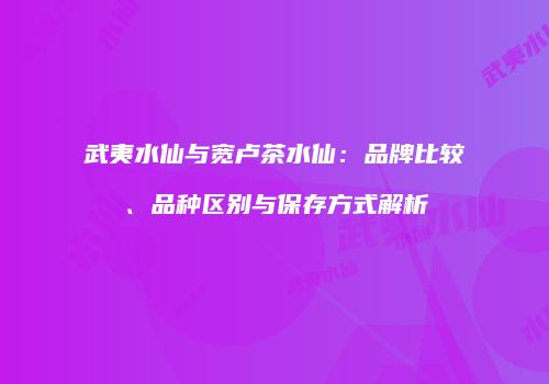 武夷水仙与宽卢茶水仙：品牌比较、品种区别与保存方式解析