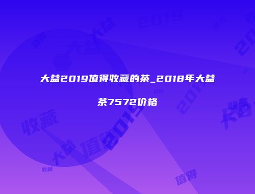 大益2019值得收藏的茶_2018年大益茶7572价格