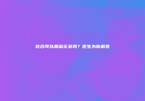 吃药可以喝菊花茶吗？医生为你解答