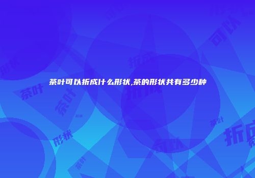 茶叶可以折成什么形状,茶的形状共有多少种