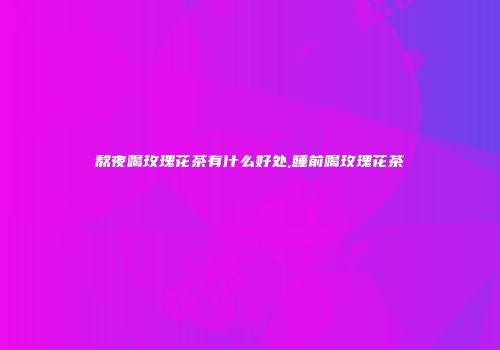 熬夜喝玫瑰花茶有什么好处,睡前喝玫瑰花茶