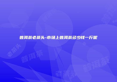 普洱茶老茶头-市场上普洱茶多少钱一斤呢