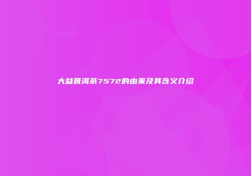 大益普洱茶7572的由来及其含义介绍