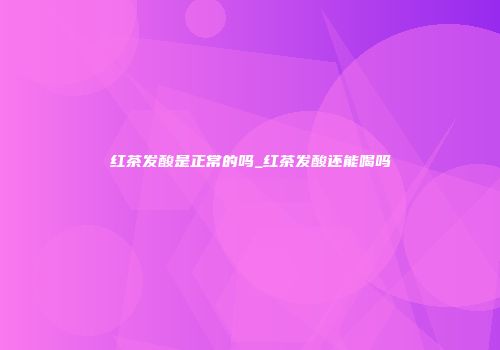 红茶发酸是正常的吗_红茶发酸还能喝吗