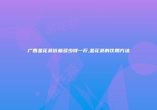 广西金花茶价格多少钱一斤,金花茶的饮用方法