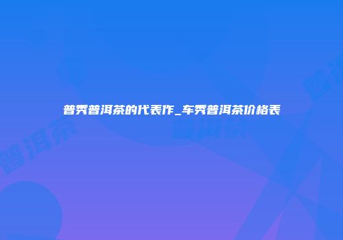 普秀普洱茶的代表作_车秀普洱茶价格表
