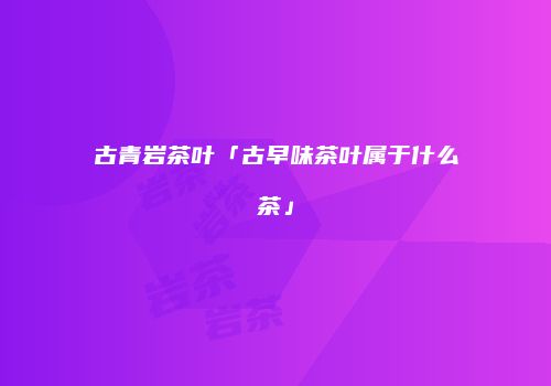 古青岩茶叶「古早味茶叶属于什么茶」