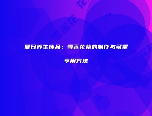 夏日养生佳品：雪莲花茶的制作与多重享用方法