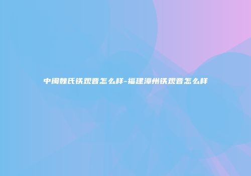 中闽魏氏铁观音怎么样-福建漳州铁观音怎么样